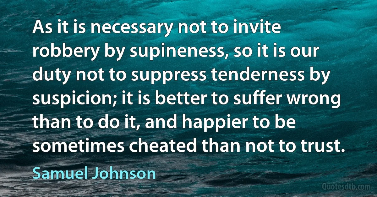 As it is necessary not to invite robbery by supineness, so it is our duty not to suppress tenderness by suspicion; it is better to suffer wrong than to do it, and happier to be sometimes cheated than not to trust. (Samuel Johnson)