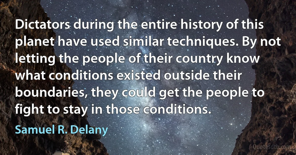 Dictators during the entire history of this planet have used similar techniques. By not letting the people of their country know what conditions existed outside their boundaries, they could get the people to fight to stay in those conditions. (Samuel R. Delany)