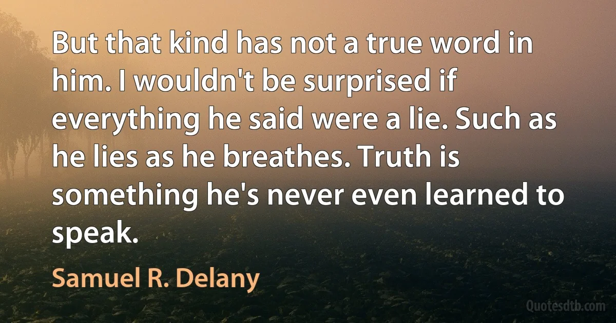 But that kind has not a true word in him. I wouldn't be surprised if everything he said were a lie. Such as he lies as he breathes. Truth is something he's never even learned to speak. (Samuel R. Delany)