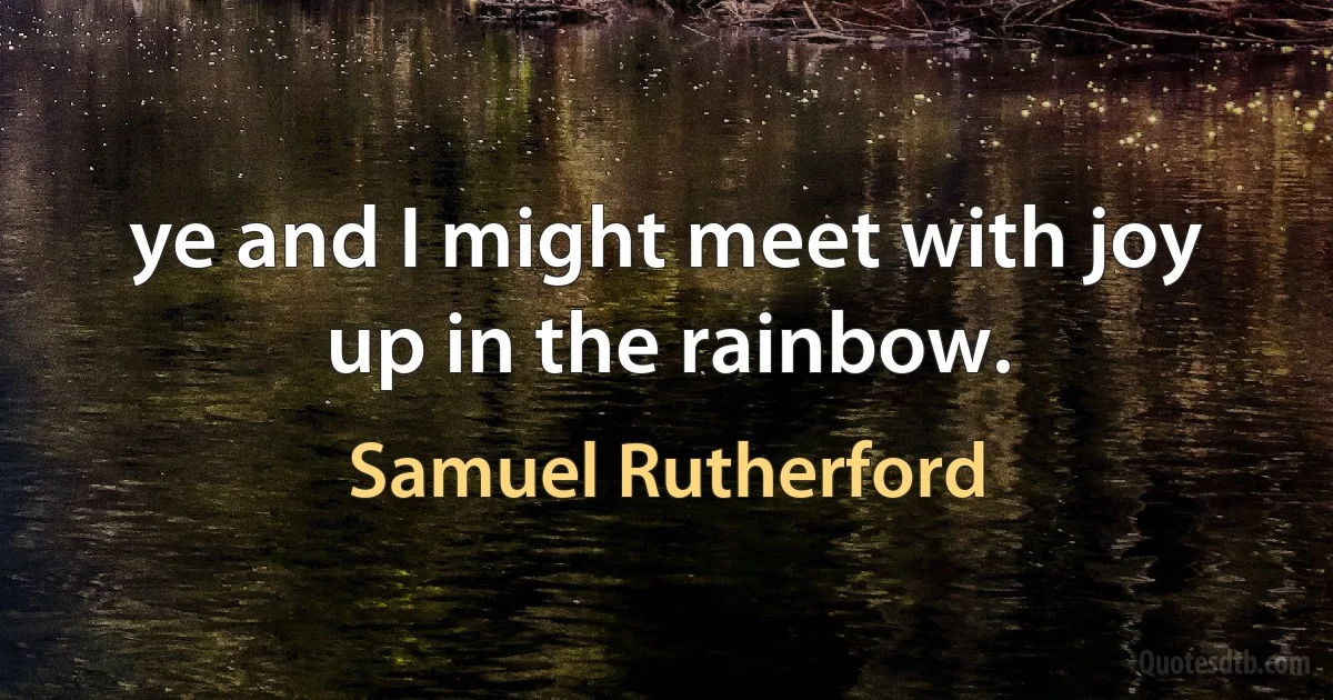 ye and I might meet with joy up in the rainbow. (Samuel Rutherford)