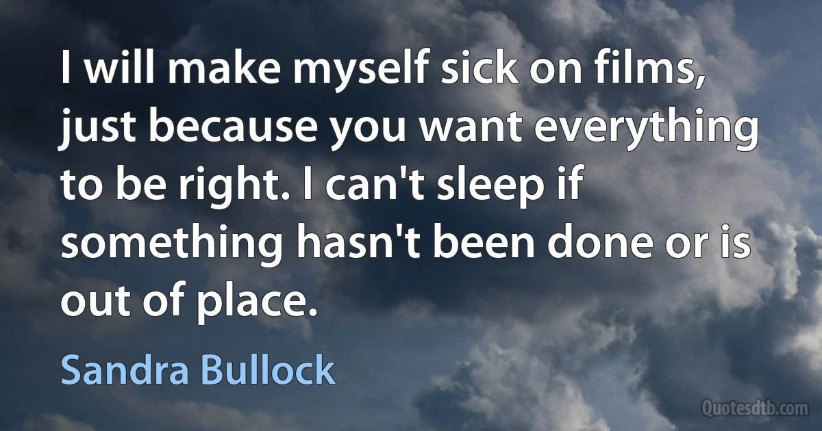 I will make myself sick on films, just because you want everything to be right. I can't sleep if something hasn't been done or is out of place. (Sandra Bullock)