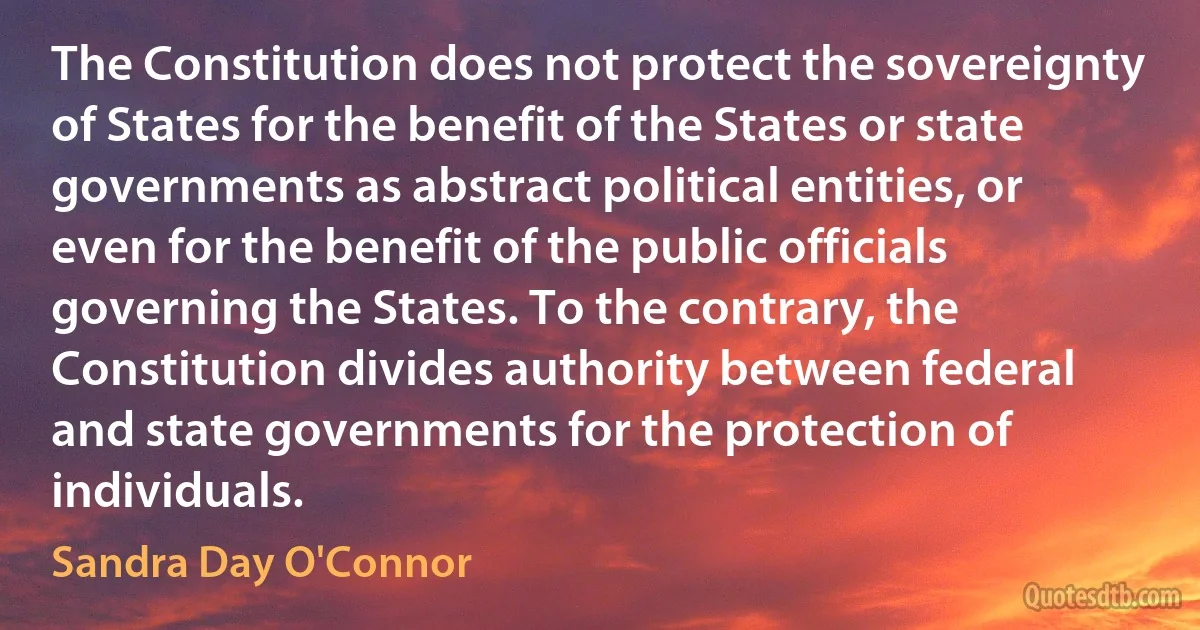 The Constitution does not protect the sovereignty of States for the benefit of the States or state governments as abstract political entities, or even for the benefit of the public officials governing the States. To the contrary, the Constitution divides authority between federal and state governments for the protection of individuals. (Sandra Day O'Connor)