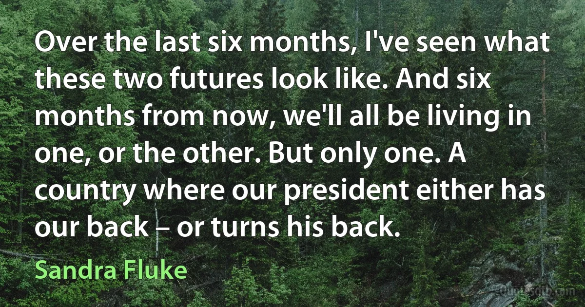 Over the last six months, I've seen what these two futures look like. And six months from now, we'll all be living in one, or the other. But only one. A country where our president either has our back – or turns his back. (Sandra Fluke)