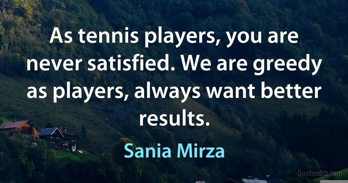 As tennis players, you are never satisfied. We are greedy as players, always want better results. (Sania Mirza)