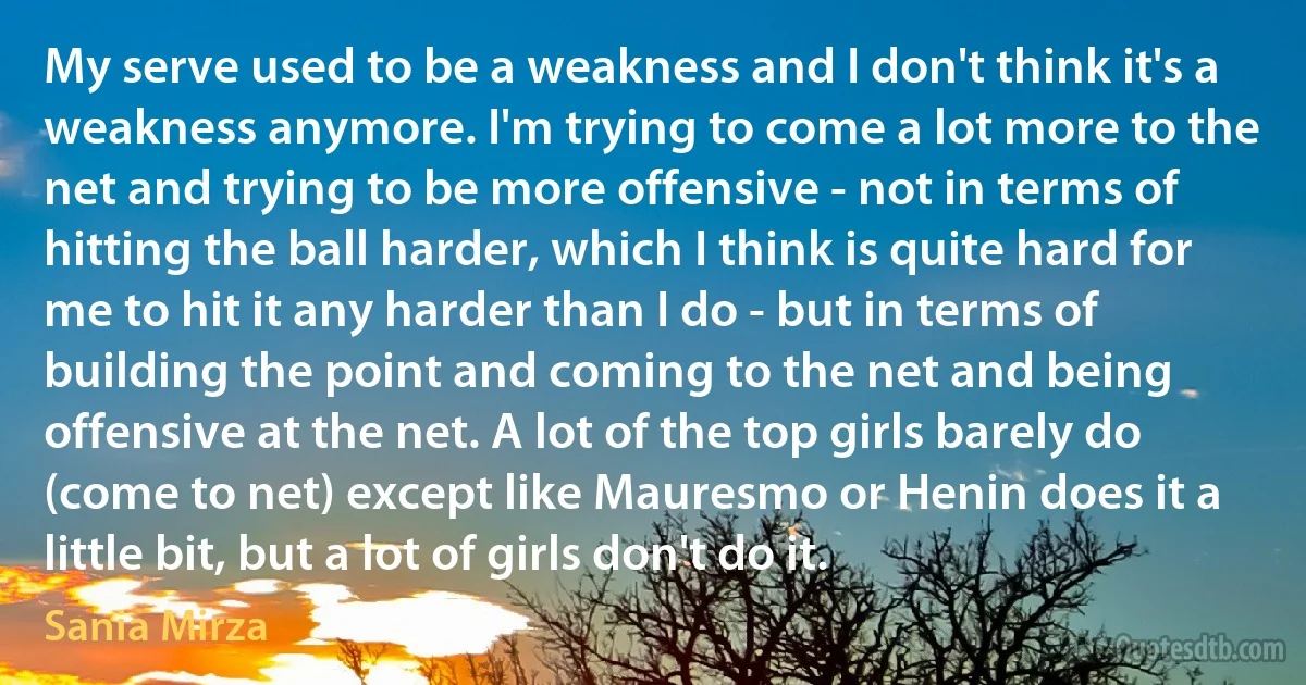 My serve used to be a weakness and I don't think it's a weakness anymore. I'm trying to come a lot more to the net and trying to be more offensive - not in terms of hitting the ball harder, which I think is quite hard for me to hit it any harder than I do - but in terms of building the point and coming to the net and being offensive at the net. A lot of the top girls barely do (come to net) except like Mauresmo or Henin does it a little bit, but a lot of girls don't do it. (Sania Mirza)