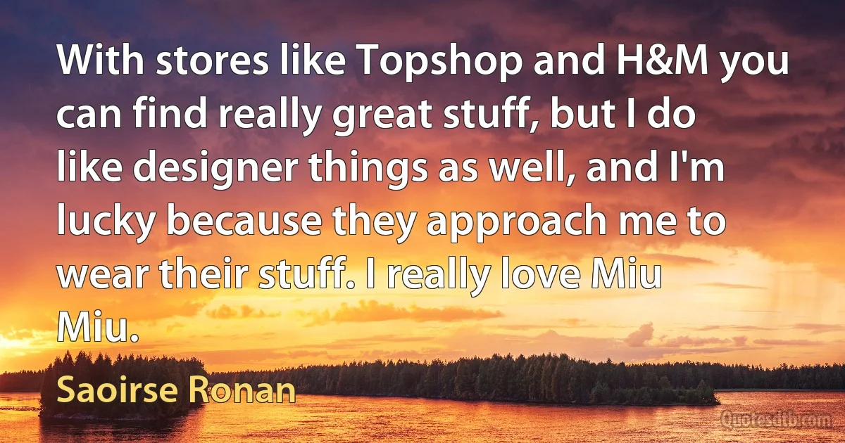 With stores like Topshop and H&M you can find really great stuff, but I do like designer things as well, and I'm lucky because they approach me to wear their stuff. I really love Miu Miu. (Saoirse Ronan)