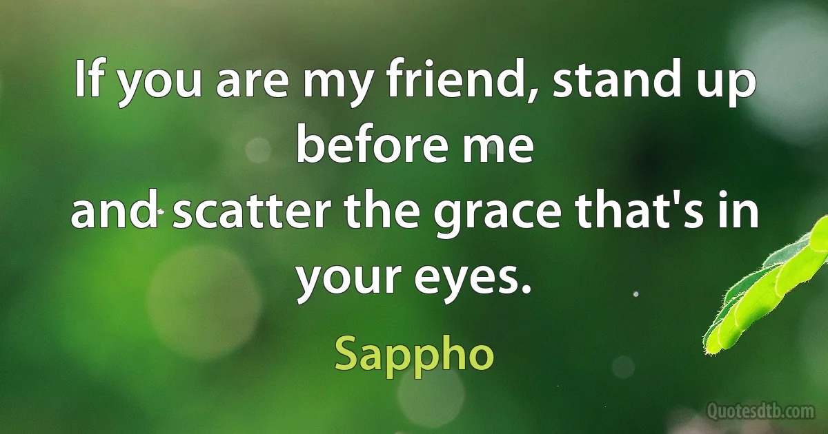 If you are my friend, stand up before me
and scatter the grace that's in your eyes. (Sappho)