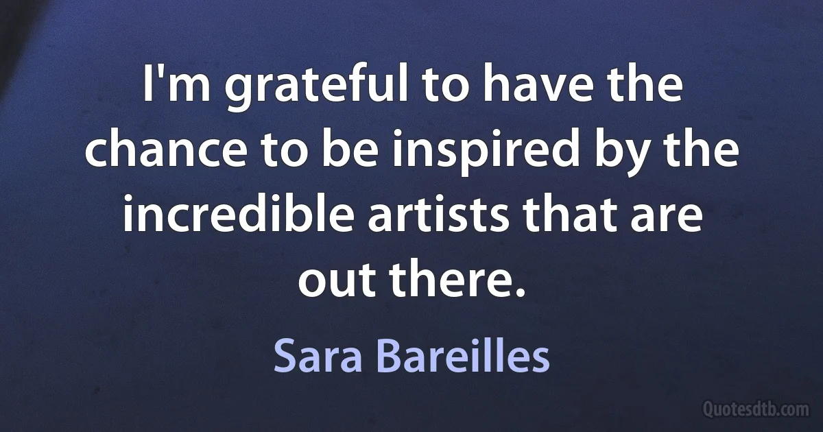 I'm grateful to have the chance to be inspired by the incredible artists that are out there. (Sara Bareilles)