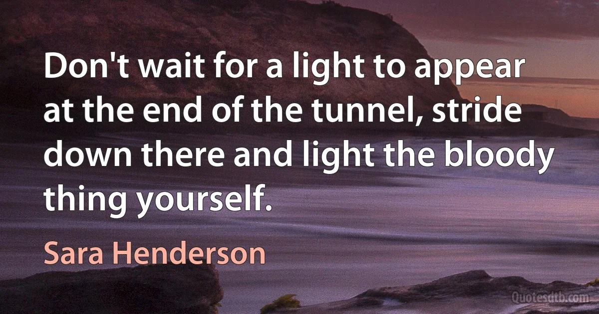 Don't wait for a light to appear at the end of the tunnel, stride down there and light the bloody thing yourself. (Sara Henderson)