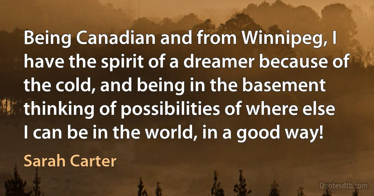 Being Canadian and from Winnipeg, I have the spirit of a dreamer because of the cold, and being in the basement thinking of possibilities of where else I can be in the world, in a good way! (Sarah Carter)