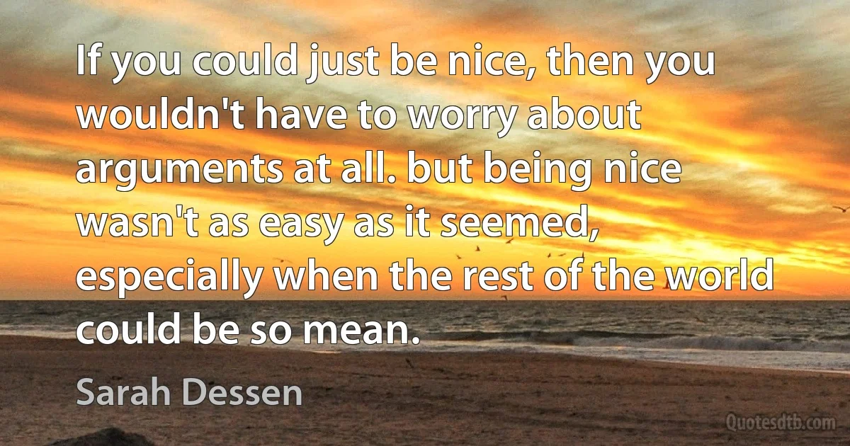 If you could just be nice, then you wouldn't have to worry about arguments at all. but being nice wasn't as easy as it seemed, especially when the rest of the world could be so mean. (Sarah Dessen)