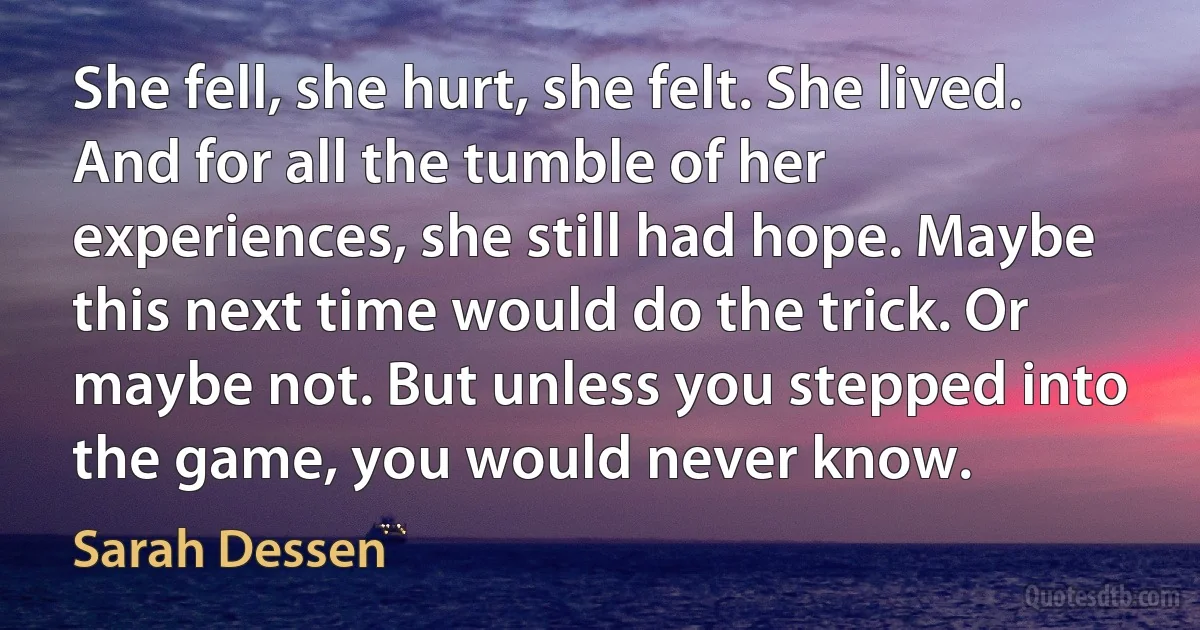 She fell, she hurt, she felt. She lived. And for all the tumble of her experiences, she still had hope. Maybe this next time would do the trick. Or maybe not. But unless you stepped into the game, you would never know. (Sarah Dessen)