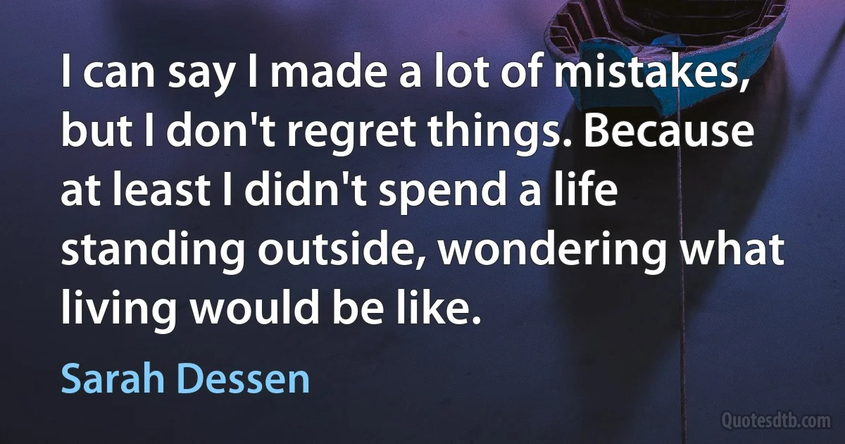 I can say I made a lot of mistakes, but I don't regret things. Because at least I didn't spend a life standing outside, wondering what living would be like. (Sarah Dessen)