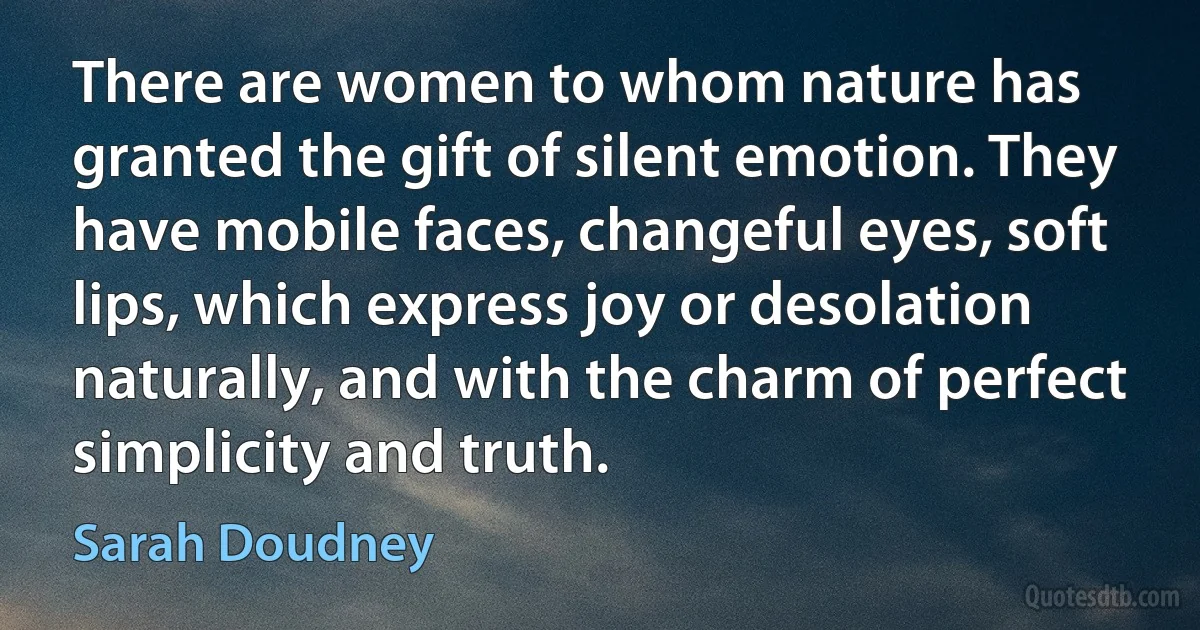 There are women to whom nature has granted the gift of silent emotion. They have mobile faces, changeful eyes, soft lips, which express joy or desolation naturally, and with the charm of perfect simplicity and truth. (Sarah Doudney)