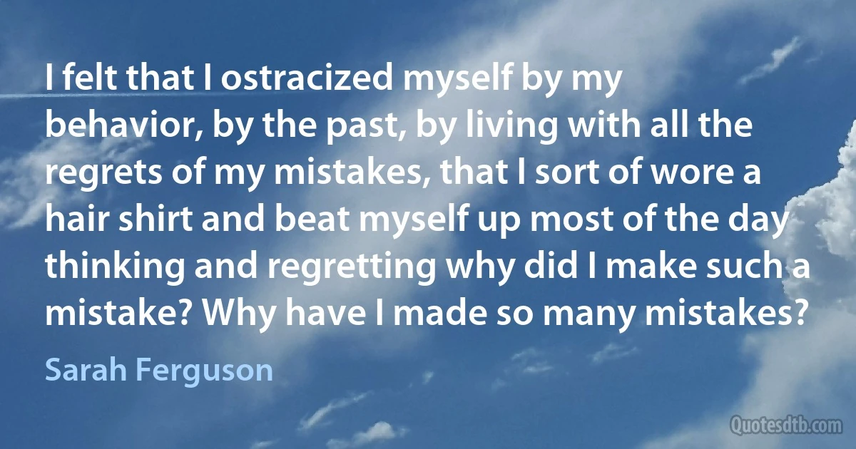 I felt that I ostracized myself by my behavior, by the past, by living with all the regrets of my mistakes, that I sort of wore a hair shirt and beat myself up most of the day thinking and regretting why did I make such a mistake? Why have I made so many mistakes? (Sarah Ferguson)