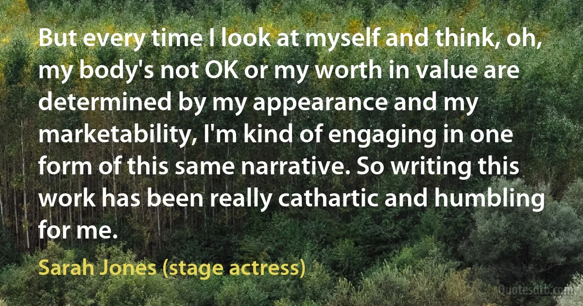 But every time I look at myself and think, oh, my body's not OK or my worth in value are determined by my appearance and my marketability, I'm kind of engaging in one form of this same narrative. So writing this work has been really cathartic and humbling for me. (Sarah Jones (stage actress))