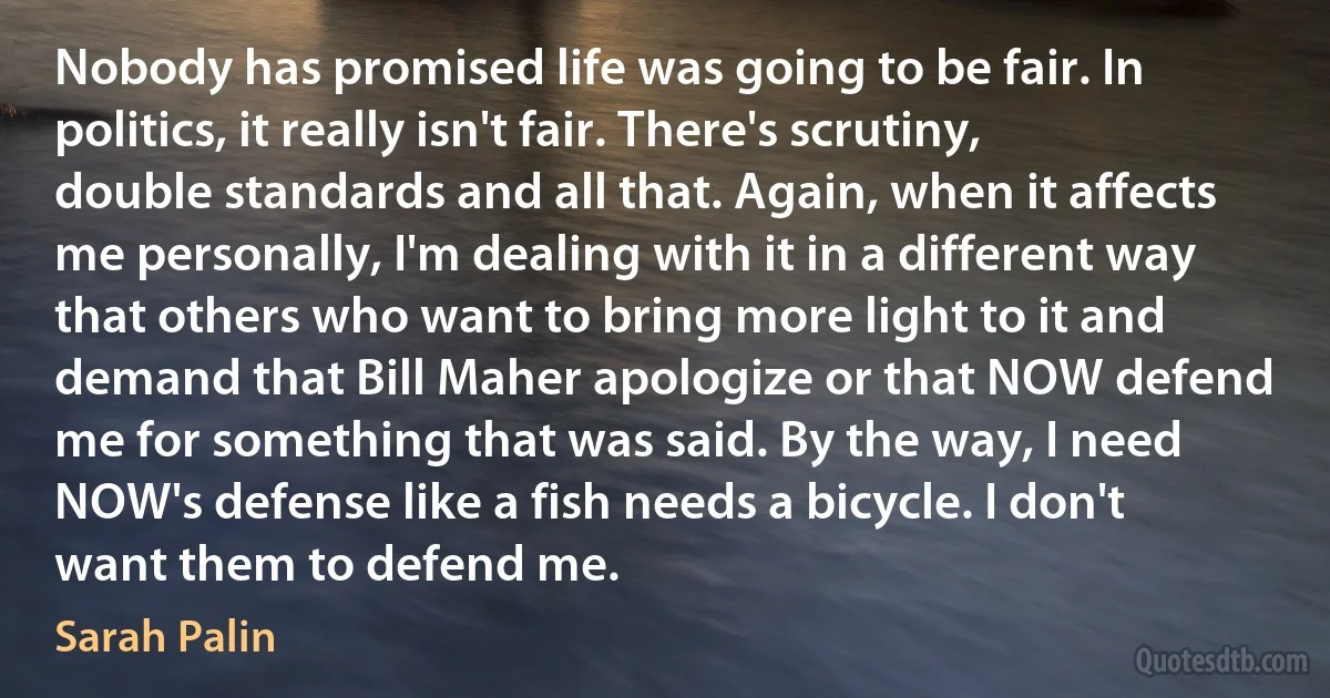 Nobody has promised life was going to be fair. In politics, it really isn't fair. There's scrutiny, double standards and all that. Again, when it affects me personally, I'm dealing with it in a different way that others who want to bring more light to it and demand that Bill Maher apologize or that NOW defend me for something that was said. By the way, I need NOW's defense like a fish needs a bicycle. I don't want them to defend me. (Sarah Palin)