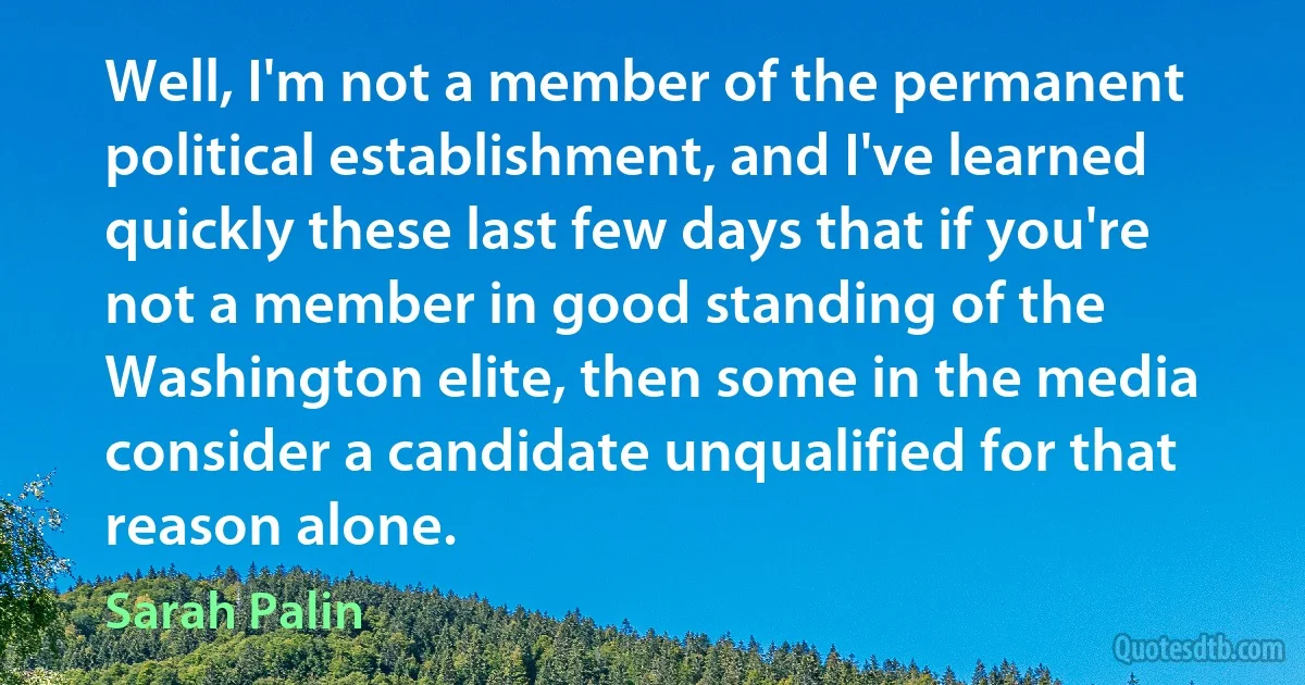 Well, I'm not a member of the permanent political establishment, and I've learned quickly these last few days that if you're not a member in good standing of the Washington elite, then some in the media consider a candidate unqualified for that reason alone. (Sarah Palin)