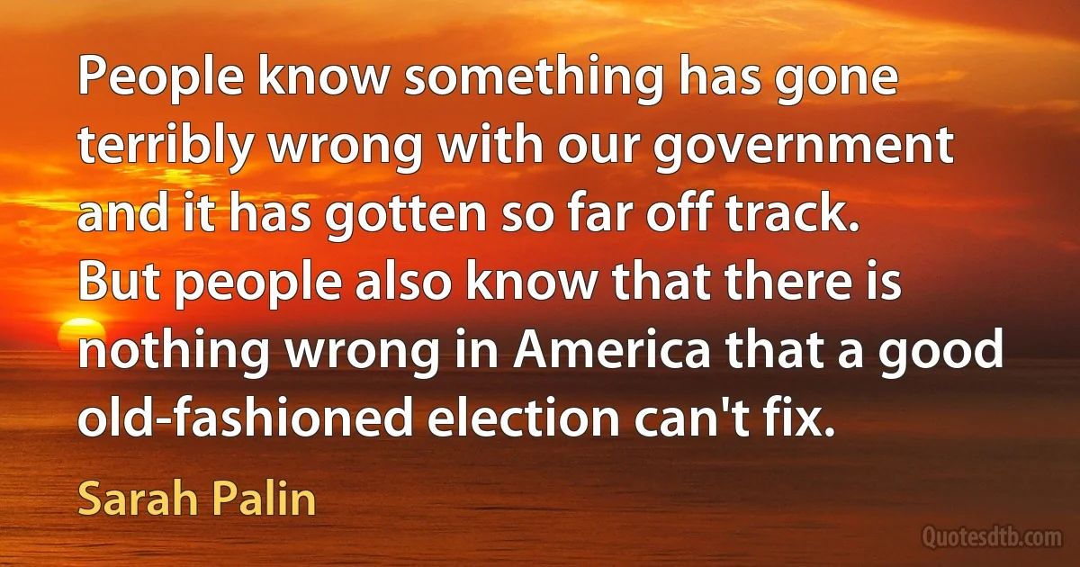 People know something has gone terribly wrong with our government and it has gotten so far off track. But people also know that there is nothing wrong in America that a good old-fashioned election can't fix. (Sarah Palin)