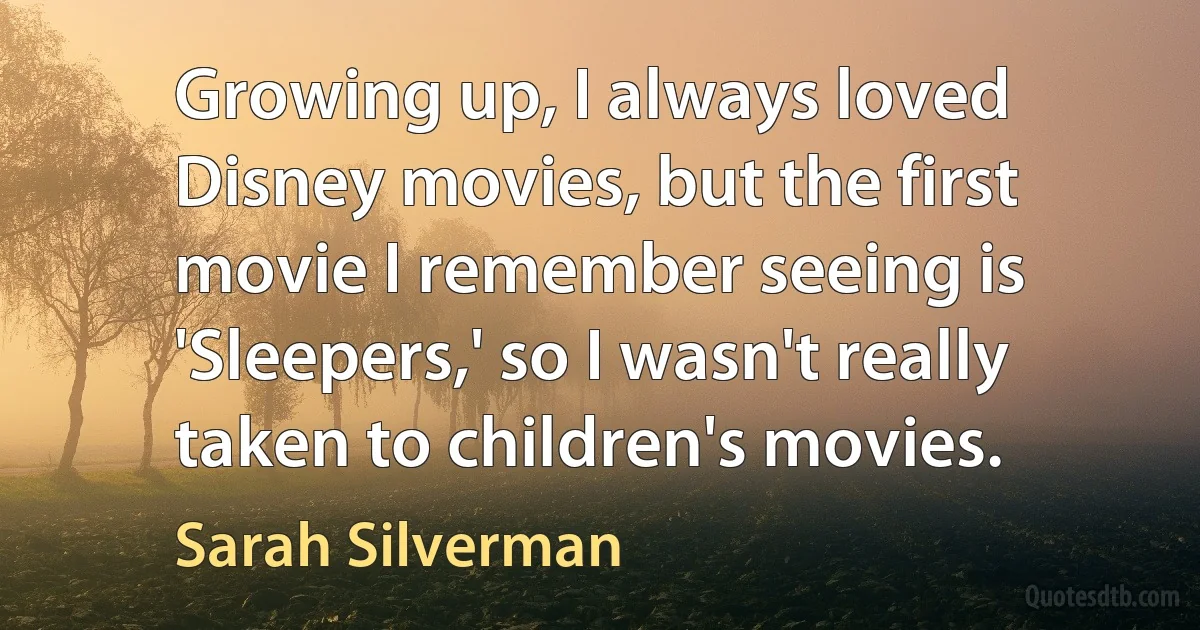 Growing up, I always loved Disney movies, but the first movie I remember seeing is 'Sleepers,' so I wasn't really taken to children's movies. (Sarah Silverman)