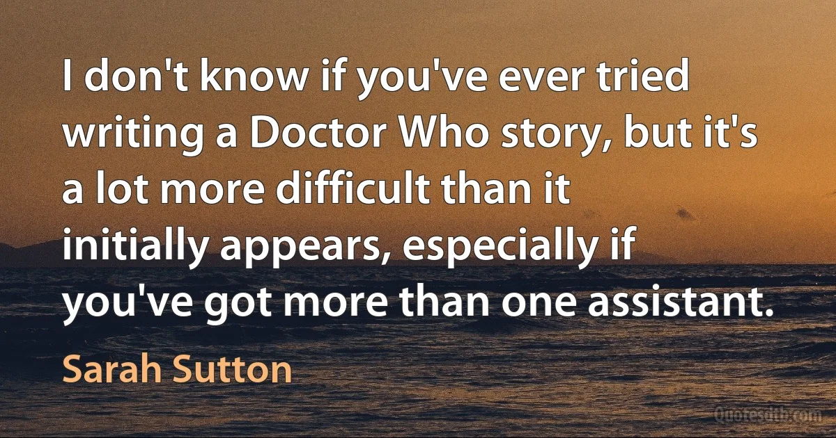 I don't know if you've ever tried writing a Doctor Who story, but it's a lot more difficult than it initially appears, especially if you've got more than one assistant. (Sarah Sutton)