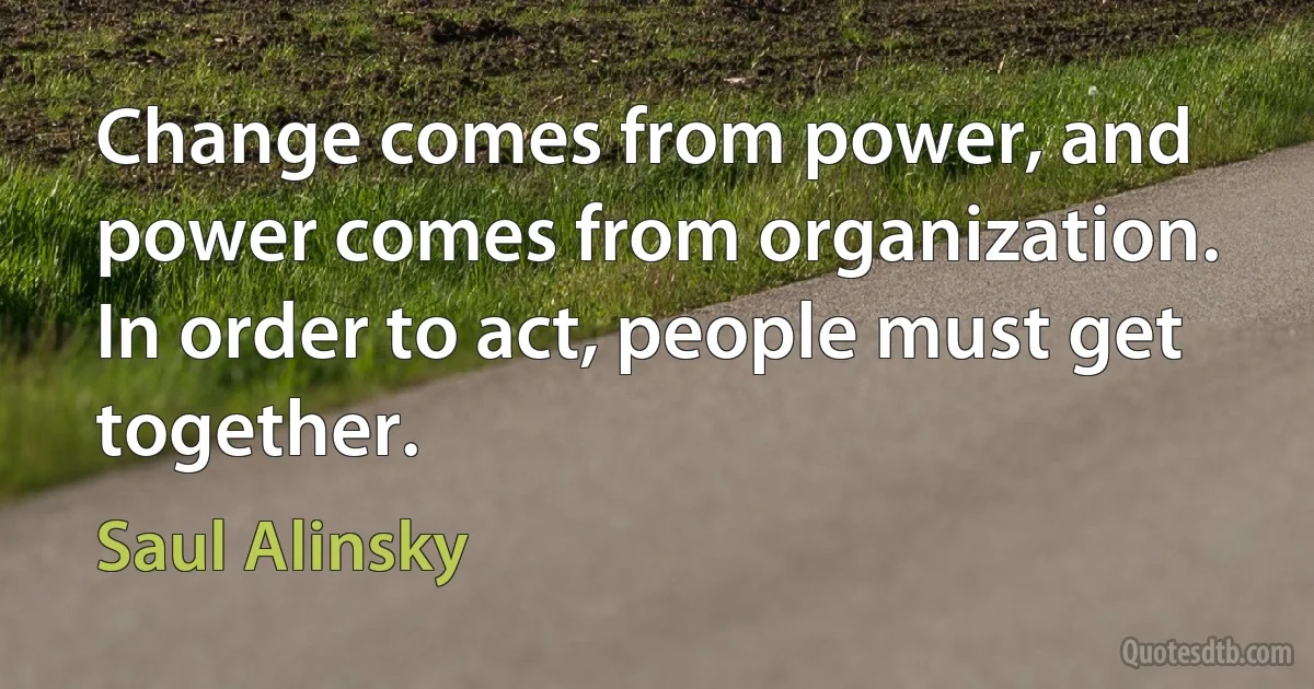 Change comes from power, and power comes from organization. In order to act, people must get together. (Saul Alinsky)