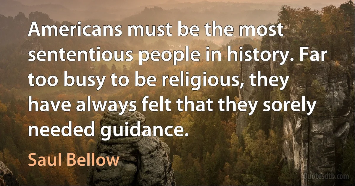 Americans must be the most sententious people in history. Far too busy to be religious, they have always felt that they sorely needed guidance. (Saul Bellow)