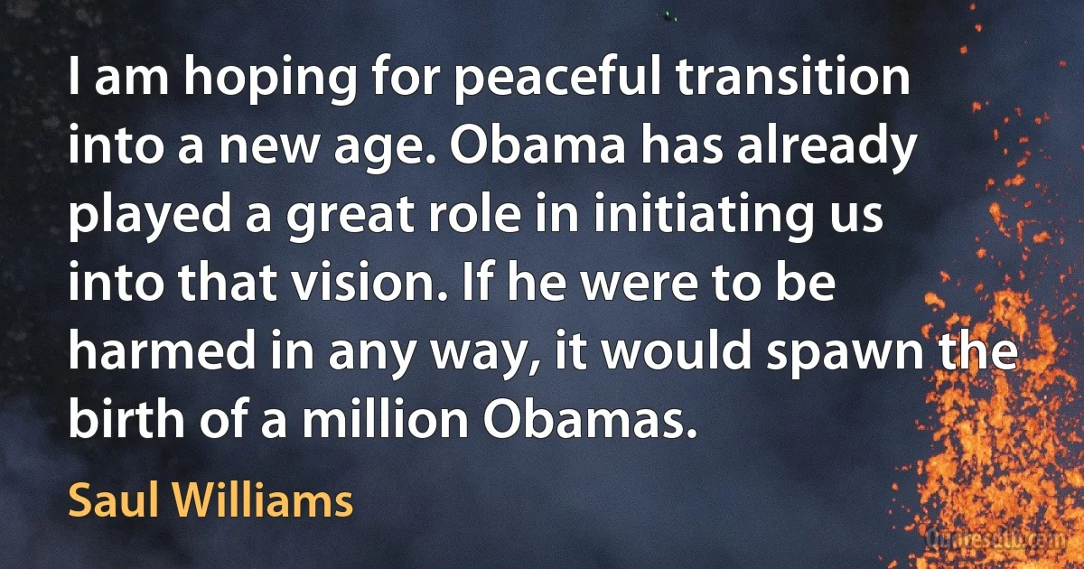 I am hoping for peaceful transition into a new age. Obama has already played a great role in initiating us into that vision. If he were to be harmed in any way, it would spawn the birth of a million Obamas. (Saul Williams)