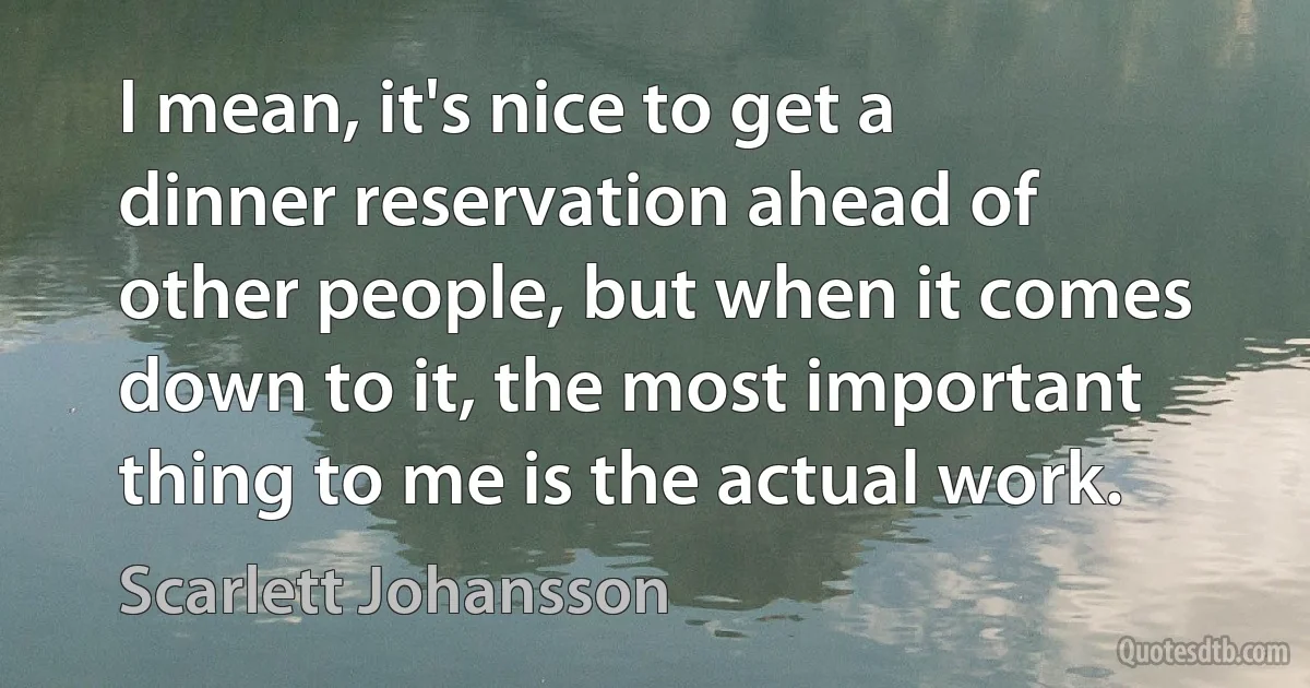 I mean, it's nice to get a dinner reservation ahead of other people, but when it comes down to it, the most important thing to me is the actual work. (Scarlett Johansson)