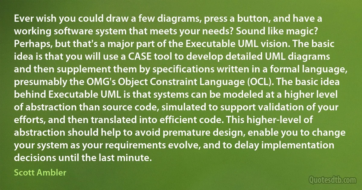 Ever wish you could draw a few diagrams, press a button, and have a working software system that meets your needs? Sound like magic? Perhaps, but that's a major part of the Executable UML vision. The basic idea is that you will use a CASE tool to develop detailed UML diagrams and then supplement them by specifications written in a formal language, presumably the OMG's Object Constraint Language (OCL). The basic idea behind Executable UML is that systems can be modeled at a higher level of abstraction than source code, simulated to support validation of your efforts, and then translated into efficient code. This higher-level of abstraction should help to avoid premature design, enable you to change your system as your requirements evolve, and to delay implementation decisions until the last minute. (Scott Ambler)