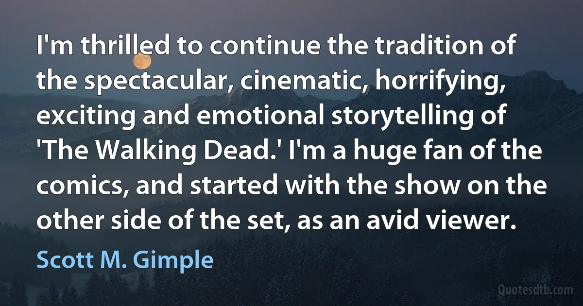 I'm thrilled to continue the tradition of the spectacular, cinematic, horrifying, exciting and emotional storytelling of 'The Walking Dead.' I'm a huge fan of the comics, and started with the show on the other side of the set, as an avid viewer. (Scott M. Gimple)