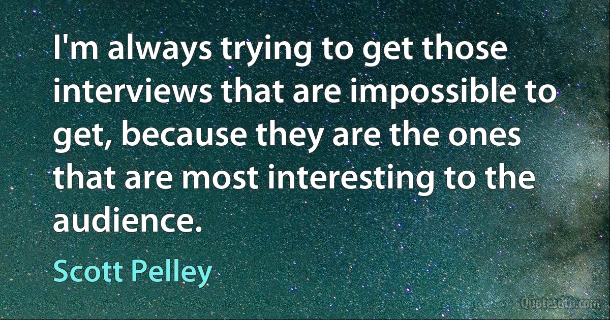 I'm always trying to get those interviews that are impossible to get, because they are the ones that are most interesting to the audience. (Scott Pelley)