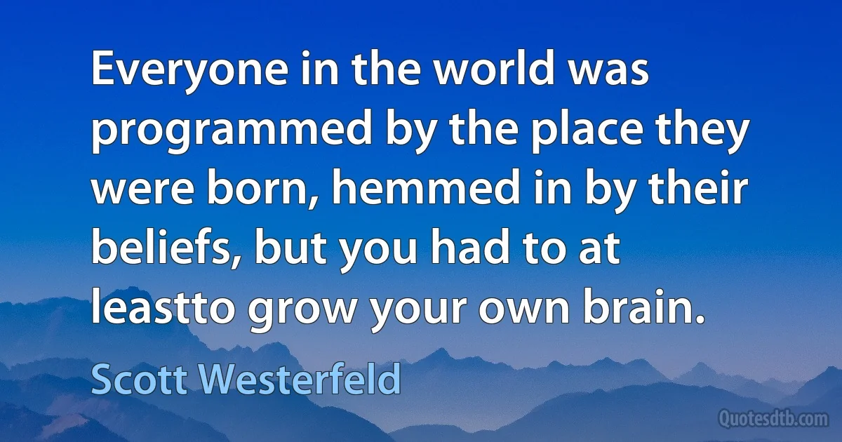 Everyone in the world was programmed by the place they were born, hemmed in by their beliefs, but you had to at leastto grow your own brain. (Scott Westerfeld)