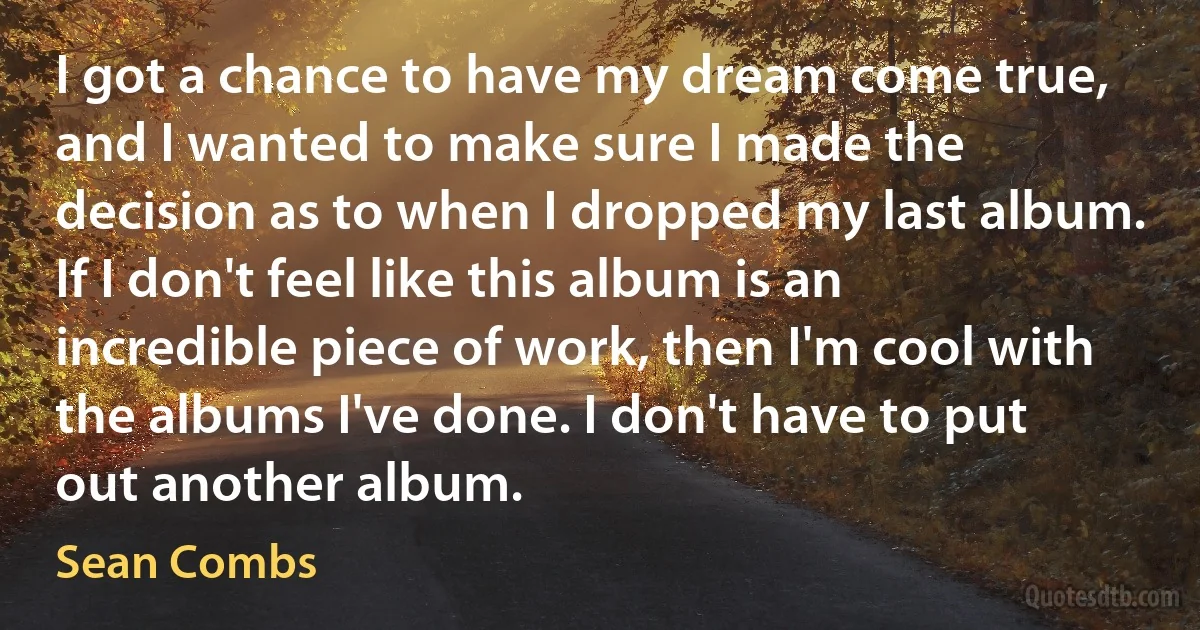 I got a chance to have my dream come true, and I wanted to make sure I made the decision as to when I dropped my last album. If I don't feel like this album is an incredible piece of work, then I'm cool with the albums I've done. I don't have to put out another album. (Sean Combs)