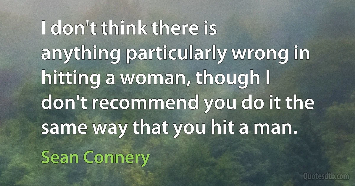 I don't think there is anything particularly wrong in hitting a woman, though I don't recommend you do it the same way that you hit a man. (Sean Connery)