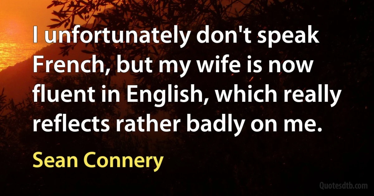 I unfortunately don't speak French, but my wife is now fluent in English, which really reflects rather badly on me. (Sean Connery)