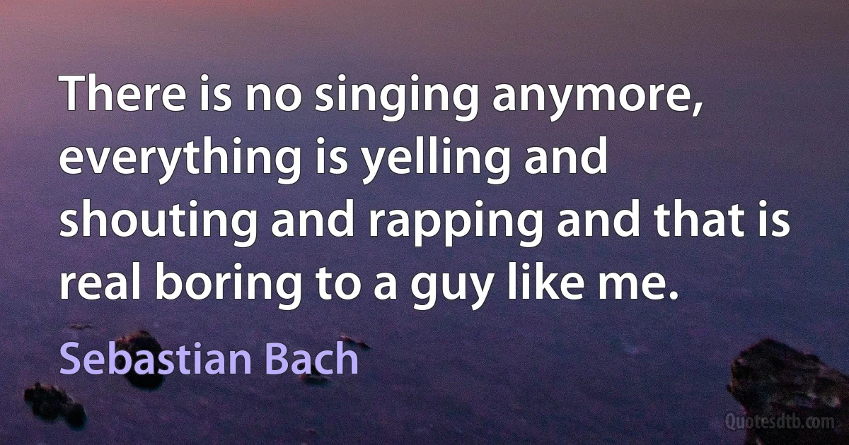 There is no singing anymore, everything is yelling and shouting and rapping and that is real boring to a guy like me. (Sebastian Bach)