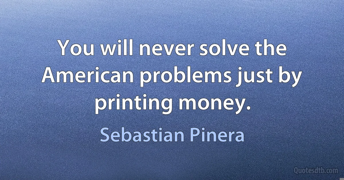 You will never solve the American problems just by printing money. (Sebastian Pinera)