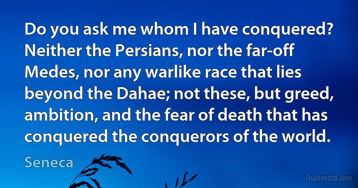 Do you ask me whom I have conquered? Neither the Persians, nor the far-off Medes, nor any warlike race that lies beyond the Dahae; not these, but greed, ambition, and the fear of death that has conquered the conquerors of the world. (Seneca)