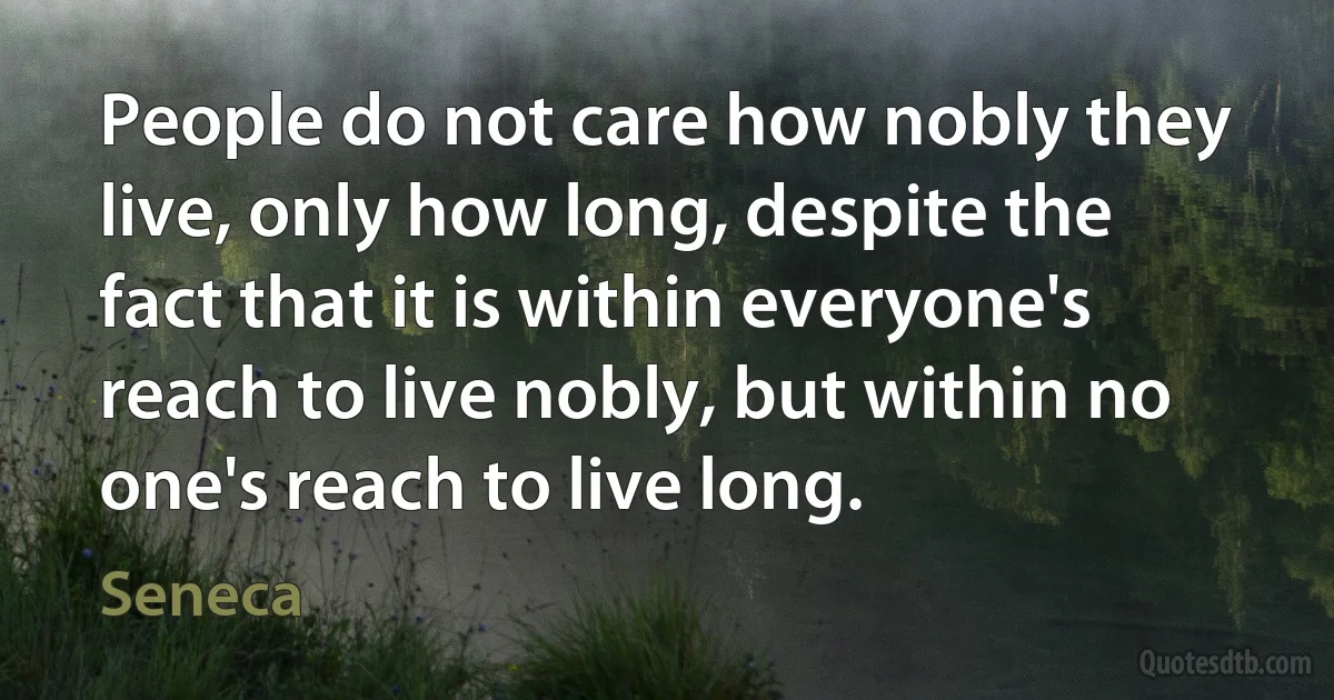 People do not care how nobly they live, only how long, despite the fact that it is within everyone's reach to live nobly, but within no one's reach to live long. (Seneca)