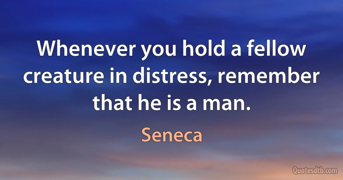 Whenever you hold a fellow creature in distress, remember that he is a man. (Seneca)