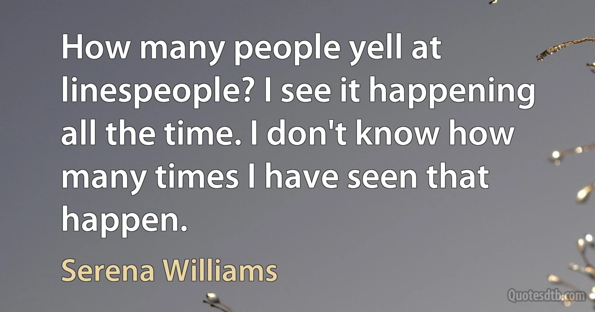 How many people yell at linespeople? I see it happening all the time. I don't know how many times I have seen that happen. (Serena Williams)