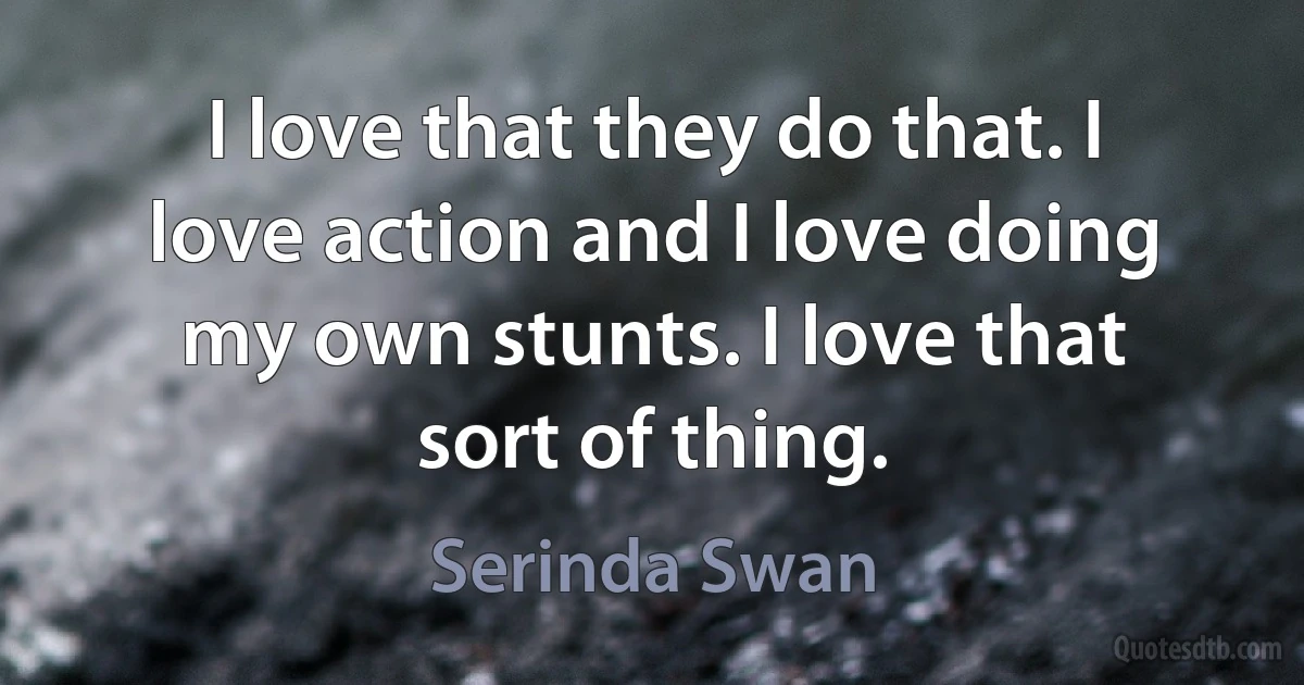 I love that they do that. I love action and I love doing my own stunts. I love that sort of thing. (Serinda Swan)