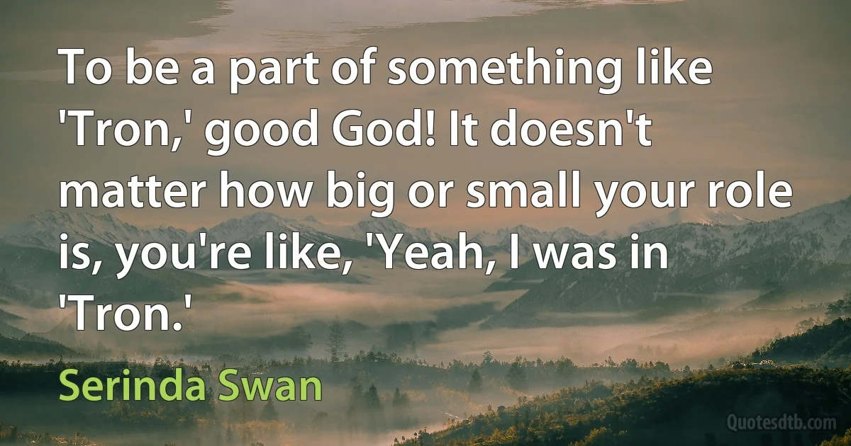 To be a part of something like 'Tron,' good God! It doesn't matter how big or small your role is, you're like, 'Yeah, I was in 'Tron.' (Serinda Swan)