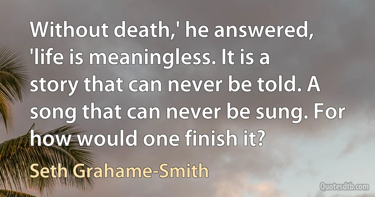 Without death,' he answered, 'life is meaningless. It is a story that can never be told. A song that can never be sung. For how would one finish it? (Seth Grahame-Smith)