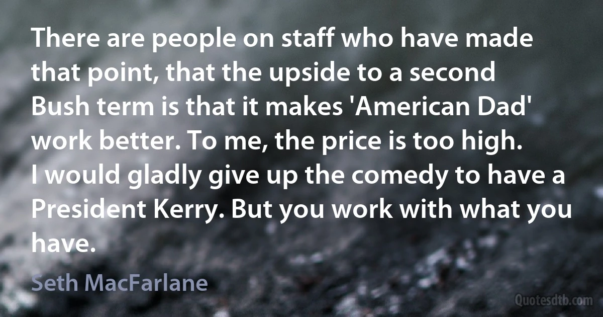 There are people on staff who have made that point, that the upside to a second Bush term is that it makes 'American Dad' work better. To me, the price is too high. I would gladly give up the comedy to have a President Kerry. But you work with what you have. (Seth MacFarlane)