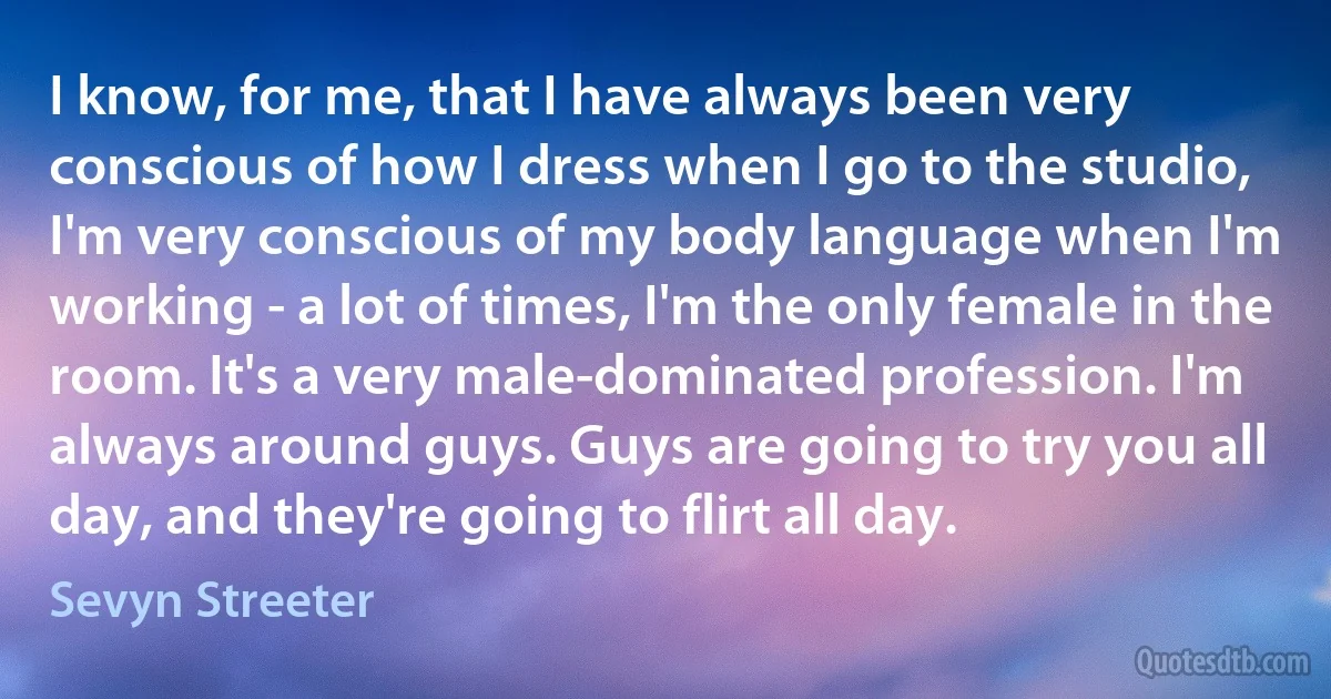 I know, for me, that I have always been very conscious of how I dress when I go to the studio, I'm very conscious of my body language when I'm working - a lot of times, I'm the only female in the room. It's a very male-dominated profession. I'm always around guys. Guys are going to try you all day, and they're going to flirt all day. (Sevyn Streeter)