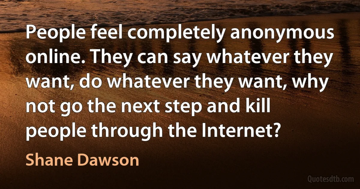 People feel completely anonymous online. They can say whatever they want, do whatever they want, why not go the next step and kill people through the Internet? (Shane Dawson)