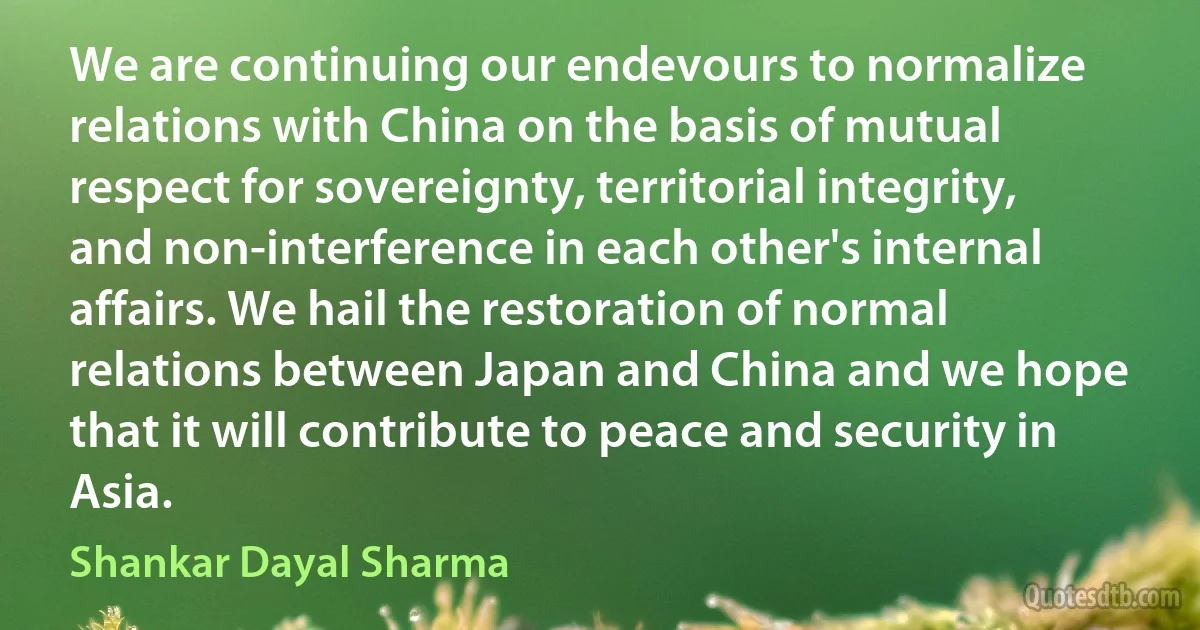 We are continuing our endevours to normalize relations with China on the basis of mutual respect for sovereignty, territorial integrity, and non-interference in each other's internal affairs. We hail the restoration of normal relations between Japan and China and we hope that it will contribute to peace and security in Asia. (Shankar Dayal Sharma)