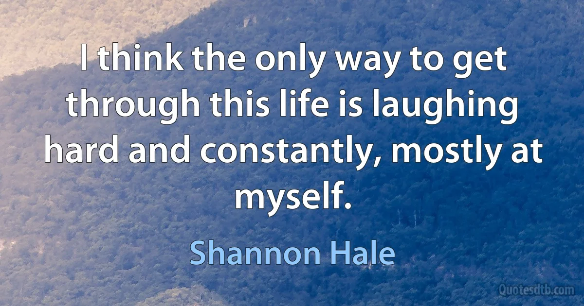 I think the only way to get through this life is laughing hard and constantly, mostly at myself. (Shannon Hale)